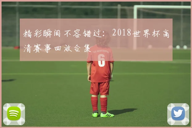 精彩瞬间不容错过：2018世界杯高清赛事回放合集