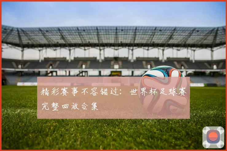 精彩赛事不容错过：世界杯足球赛完整回放合集